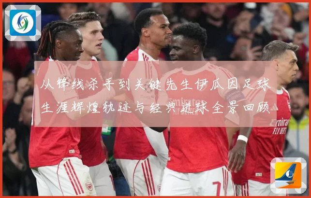 从锋线杀手到关键先生伊瓜因足球生涯辉煌轨迹与经典进球全景回顾解析