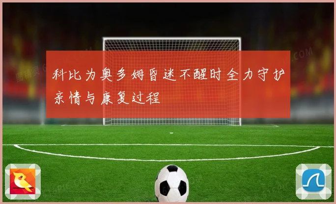科比为奥多姆昏迷不醒时全力守护亲情与康复过程