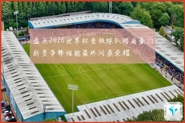 盘点2026世界杯晋级球队格局豪门新贵争锋谁能最终问鼎荣耀