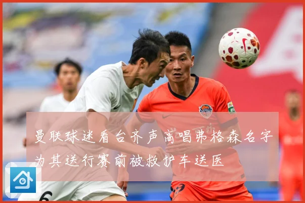 曼联球迷看台齐声高唱弗格森名字为其送行赛前被救护车送医