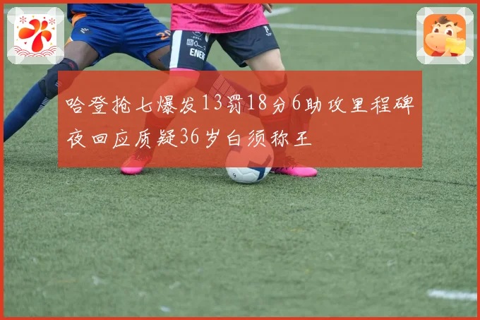 哈登抢七爆发13罚18分6助攻里程碑夜回应质疑36岁白须称王