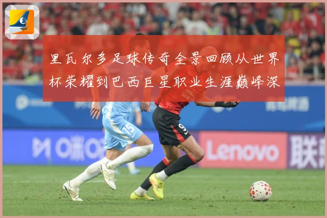 里瓦尔多足球传奇全景回顾从世界杯荣耀到巴西巨星职业生涯巅峰深度解析