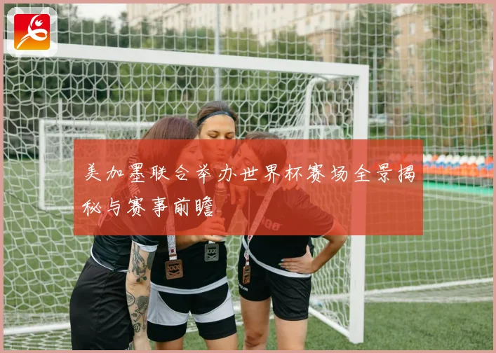 美加墨联合举办世界杯赛场全景揭秘与赛事前瞻