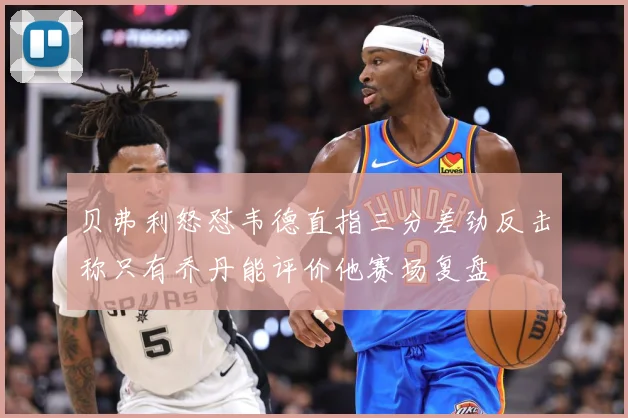 贝弗利怒怼韦德直指三分差劲反击称只有乔丹能评价他赛场复盘