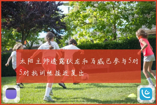 太阳主帅透露狄龙和马威已参与5对5对抗训练接近复出