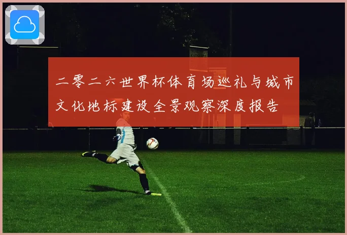 二零二六世界杯体育场巡礼与城市文化地标建设全景观察深度报告