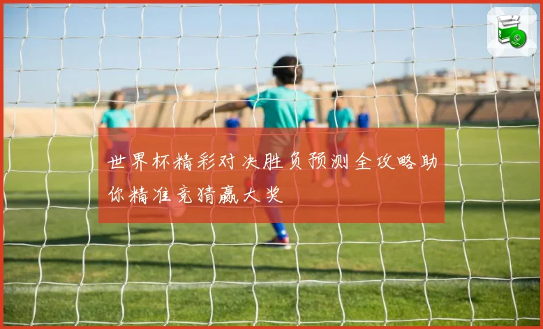 世界杯精彩对决胜负预测全攻略助你精准竞猜赢大奖
