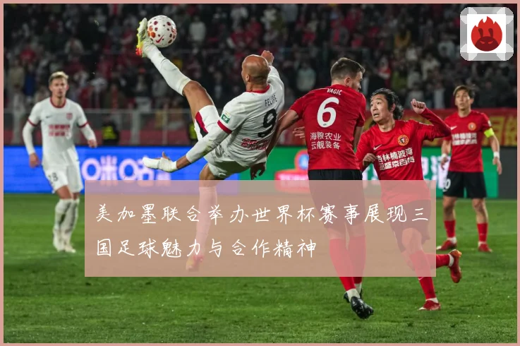 美加墨联合举办世界杯赛事展现三国足球魅力与合作精神